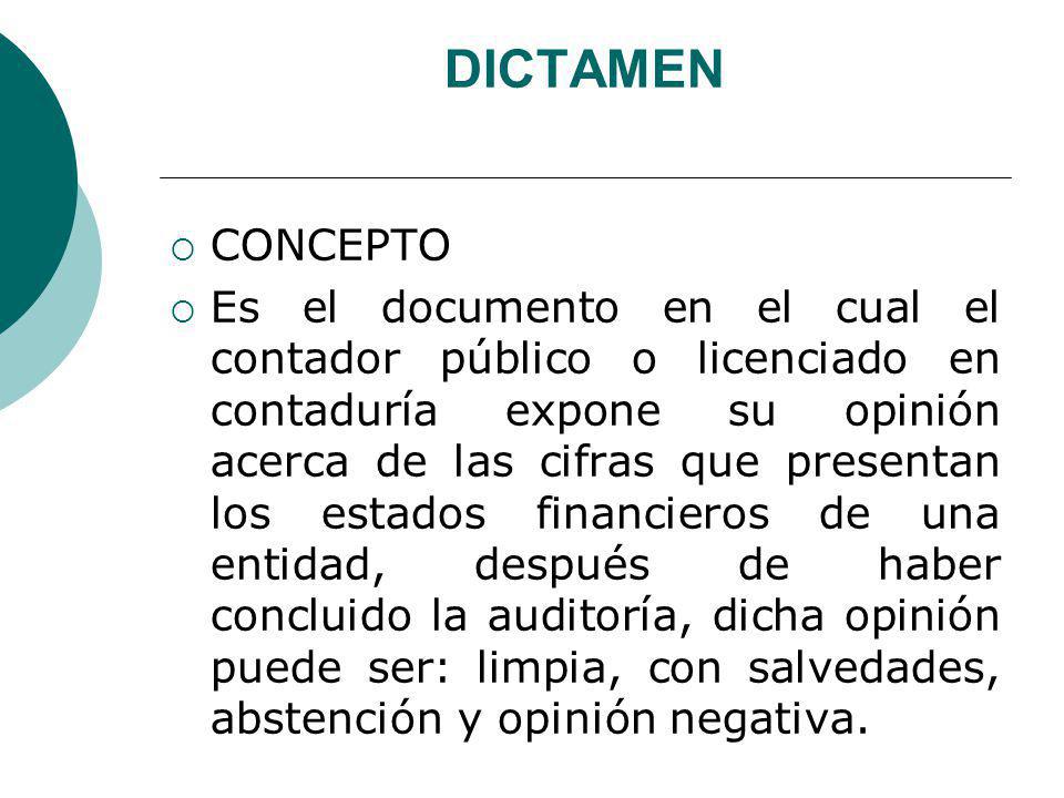 DICTAMEN CONCEPTO Es el documento en el cual el contador público o licenciado en contaduría expone su opinión acerca de las cifras que presentan los estados financieros de una entidad, después de haber concluido la auditoría, dicha opinión puede ser: limpia, con salvedades, abstención y opinión negativa. DICTAMEN CONCEPTO Es el documento en el cual el contador público o licenciado en contaduría expone su opinión acerca de las cifras que presentan los estados financieros de una entidad, después de haber concluido la auditoría, dicha opinión puede ser: limpia, con salvedades, abstención y opinión negativa. DICTAMEN