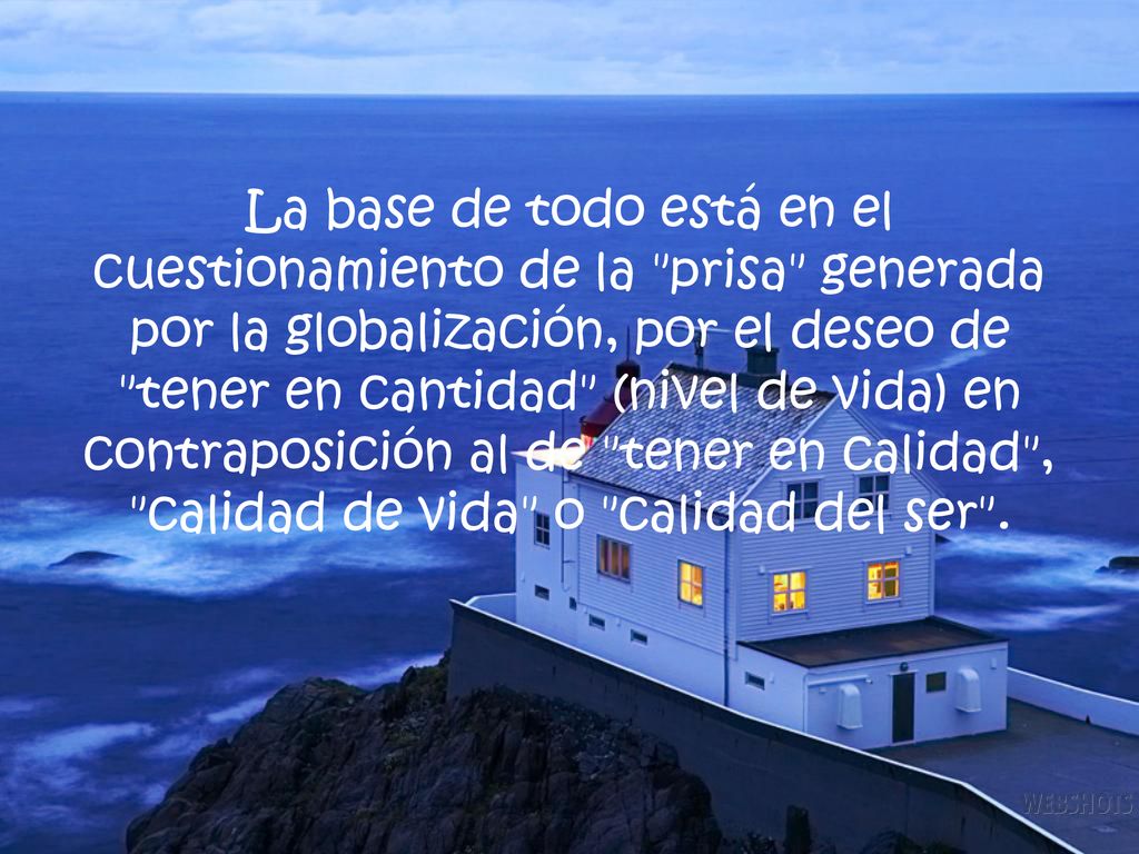 La base de todo está en el cuestionamiento de la prisa generada por la globalización, por el deseo de tener en cantidad (nivel de vida) en contraposición al de tener en calidad , calidad de vida o calidad del ser .