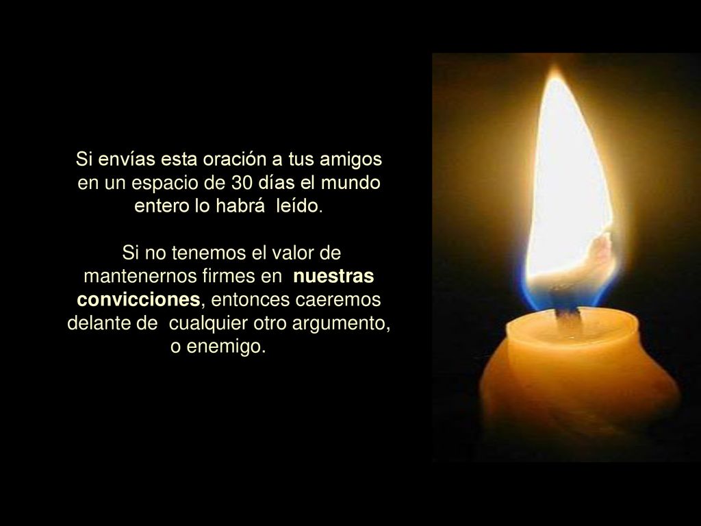 Si envías esta oración a tus amigos en un espacio de 30 días el mundo entero lo habrá leído. Si no tenemos el valor de mantenernos firmes en nuestras convicciones, entonces caeremos delante de cualquier otro argumento, o enemigo.