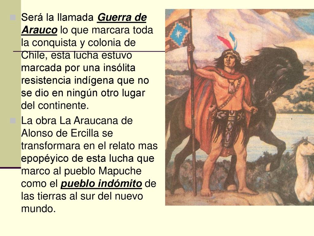 Será la llamada Guerra de Arauco lo que marcara toda la conquista y colonia de Chile, esta lucha estuvo marcada por una insólita resistencia indígena que no se dio en ningún otro lugar del continente.