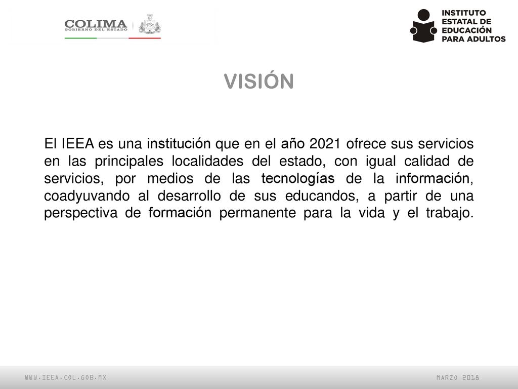 El IEEA es una institución que en el año 2021 ofrece sus servicios en las principales localidades del estado, con igual calidad de servicios, por medios de las tecnologías de la información, coadyuvando al desarrollo de sus educandos, a partir de una perspectiva de formación permanente para la vida y el trabajo.