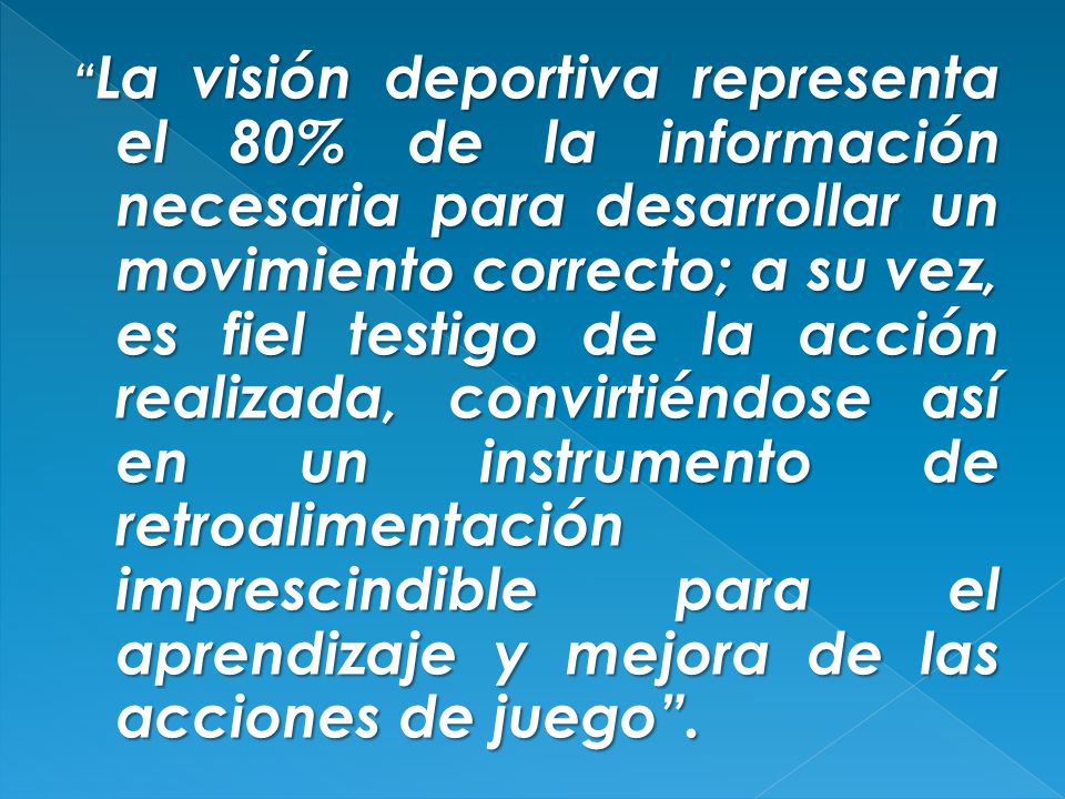 La visión deportiva representa el 80% de la información necesaria para desarrollar un movimiento correcto; a su vez, es fiel testigo de la acción realizada, convirtiéndose así en un instrumento de retroalimentación imprescindible para el aprendizaje y mejora de las acciones de juego .
