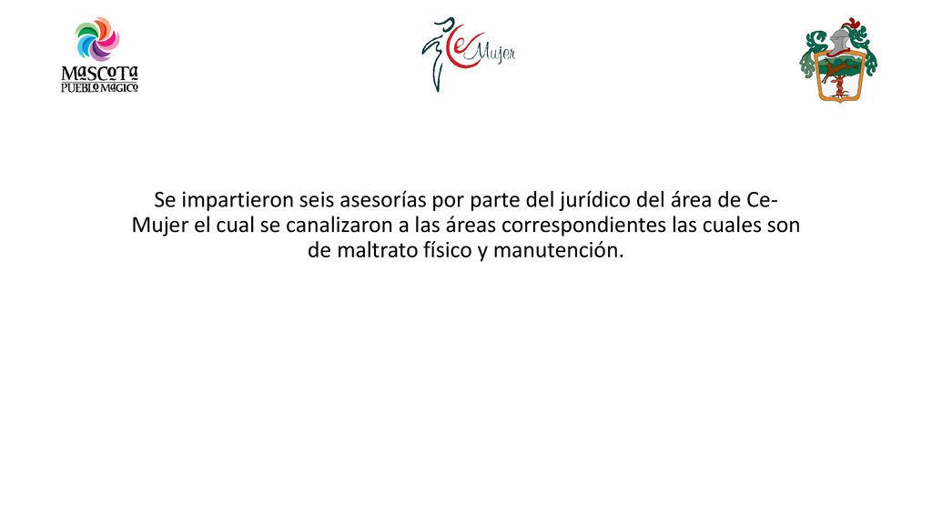 Se impartieron seis asesorías por parte del jurídico del área de Ce- Mujer el cual se canalizaron a las áreas correspondientes las cuales son de maltrato físico y manutención.