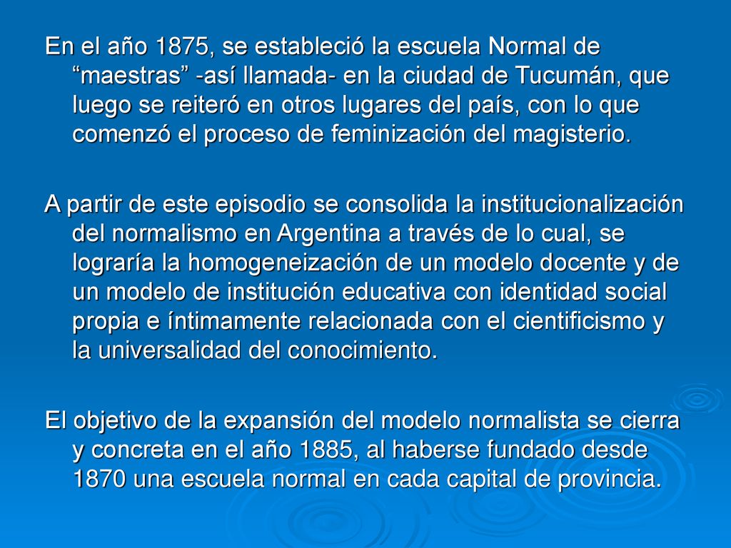 En el año 1875, se estableció la escuela Normal de maestras -así llamada- en la ciudad de Tucumán, que luego se reiteró en otros lugares del país, con lo que comenzó el proceso de feminización del magisterio.