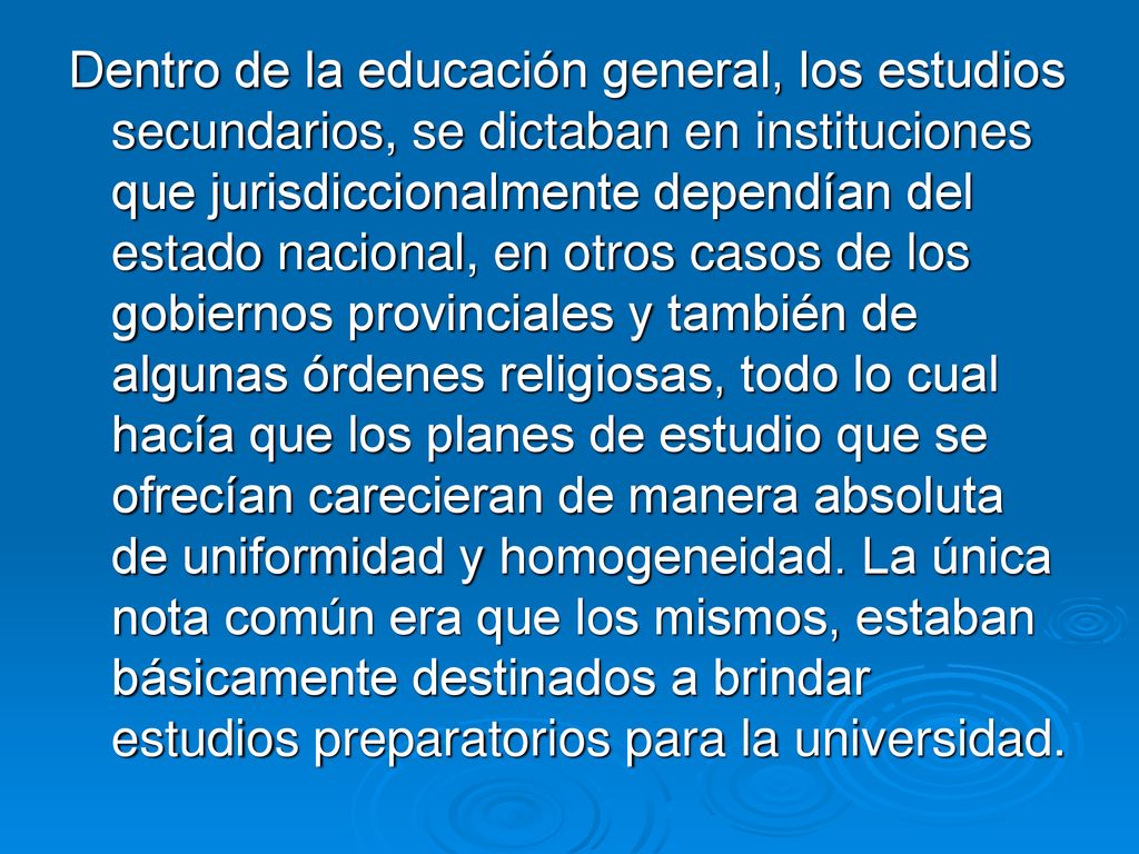 Dentro de la educación general, los estudios secundarios, se dictaban en instituciones que jurisdiccionalmente dependían del estado nacional, en otros casos de los gobiernos provinciales y también de algunas órdenes religiosas, todo lo cual hacía que los planes de estudio que se ofrecían carecieran de manera absoluta de uniformidad y homogeneidad.