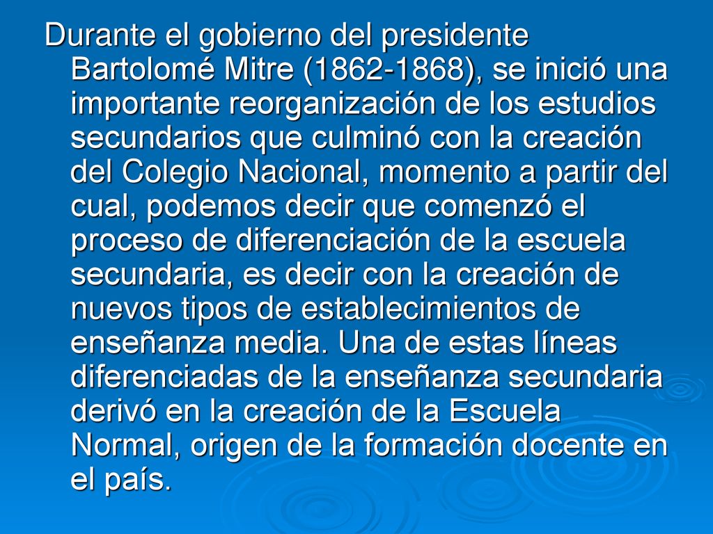 Durante el gobierno del presidente Bartolomé Mitre ( ), se inició una importante reorganización de los estudios secundarios que culminó con la creación del Colegio Nacional, momento a partir del cual, podemos decir que comenzó el proceso de diferenciación de la escuela secundaria, es decir con la creación de nuevos tipos de establecimientos de enseñanza media.