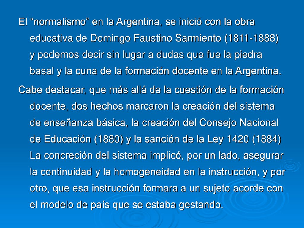 El normalismo en la Argentina, se inició con la obra educativa de Domingo Faustino Sarmiento ( ) y podemos decir sin lugar a dudas que fue la piedra basal y la cuna de la formación docente en la Argentina.