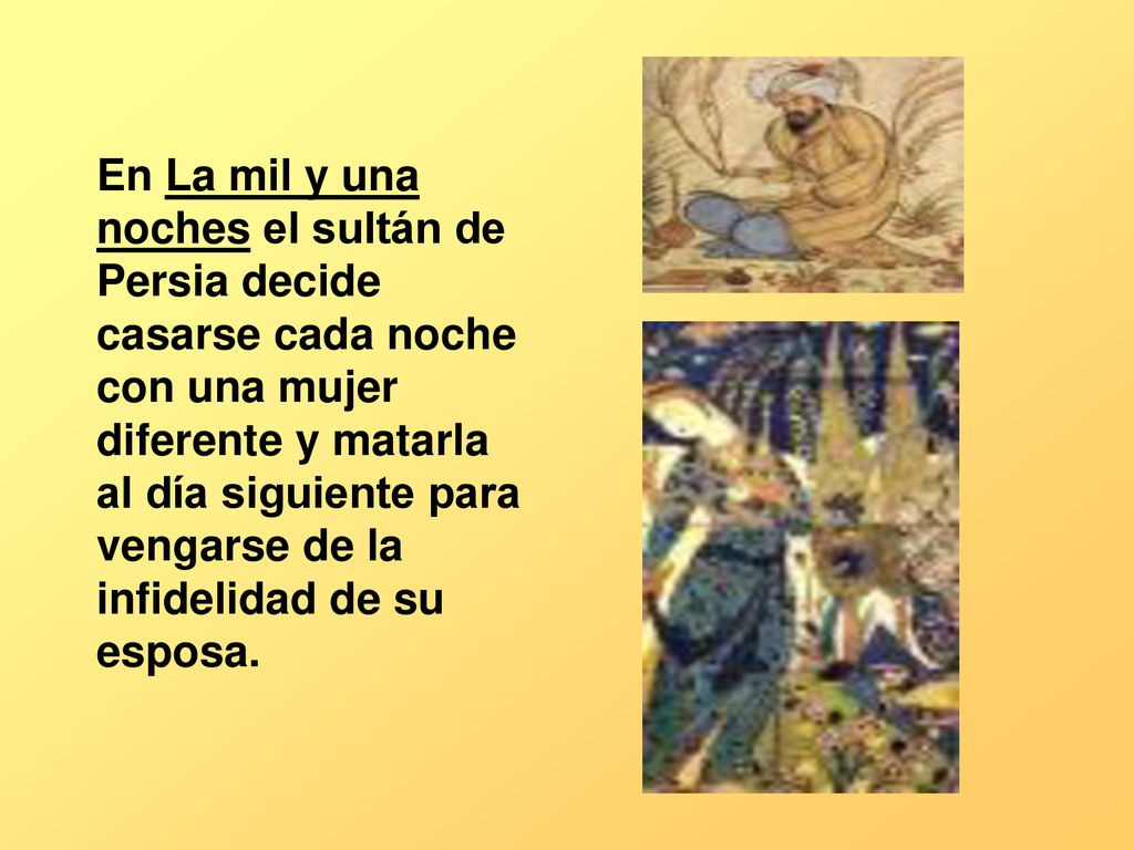 En La mil y una noches el sultán de Persia decide casarse cada noche con una mujer diferente y matarla al día siguiente para vengarse de la infidelidad de su esposa.
