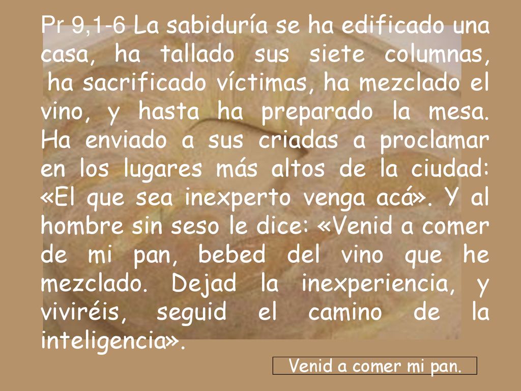 Pr 9,1-6 La sabiduría se ha edificado una casa, ha tallado sus siete columnas, ha sacrificado víctimas, ha mezclado el vino, y hasta ha preparado la mesa. Ha enviado a sus criadas a proclamar en los lugares más altos de la ciudad: «El que sea inexperto venga acá». Y al hombre sin seso le dice: «Venid a comer de mi pan, bebed del vino que he mezclado. Dejad la inexperiencia, y viviréis, seguid el camino de la inteligencia».