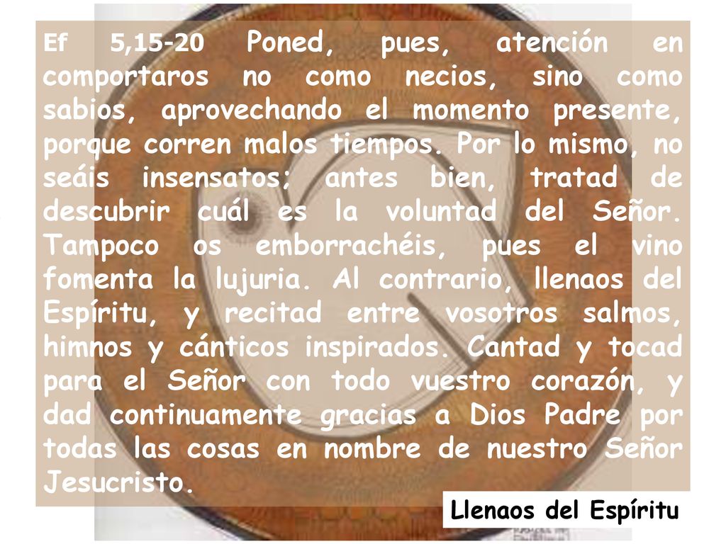 Ef 5,15-20 Poned, pues, atención en comportaros no como necios, sino como sabios, aprovechando el momento presente, porque corren malos tiempos. Por lo mismo, no seáis insensatos; antes bien, tratad de descubrir cuál es la voluntad del Señor. Tampoco os emborrachéis, pues el vino fomenta la lujuria. Al contrario, llenaos del Espíritu, y recitad entre vosotros salmos, himnos y cánticos inspirados. Cantad y tocad para el Señor con todo vuestro corazón, y dad continuamente gracias a Dios Padre por todas las cosas en nombre de nuestro Señor Jesucristo.
