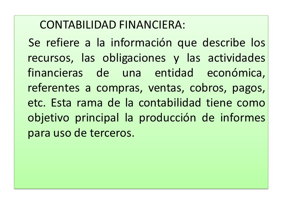 CONTABILIDAD FINANCIERA: Se refiere a la información que describe los recursos, las obligaciones y las actividades financieras de una entidad económica, referentes a compras, ventas, cobros, pagos, etc.