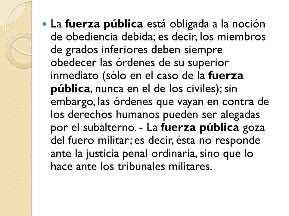 La fuerza pública está obligada a la noción de obediencia debida; es decir, los miembros de grados inferiores deben siempre obedecer las órdenes de su superior inmediato (sólo en el caso de la fuerza pública, nunca en el de los civiles); sin embargo, las órdenes que vayan en contra de los derechos humanos pueden ser alegadas por el subalterno.