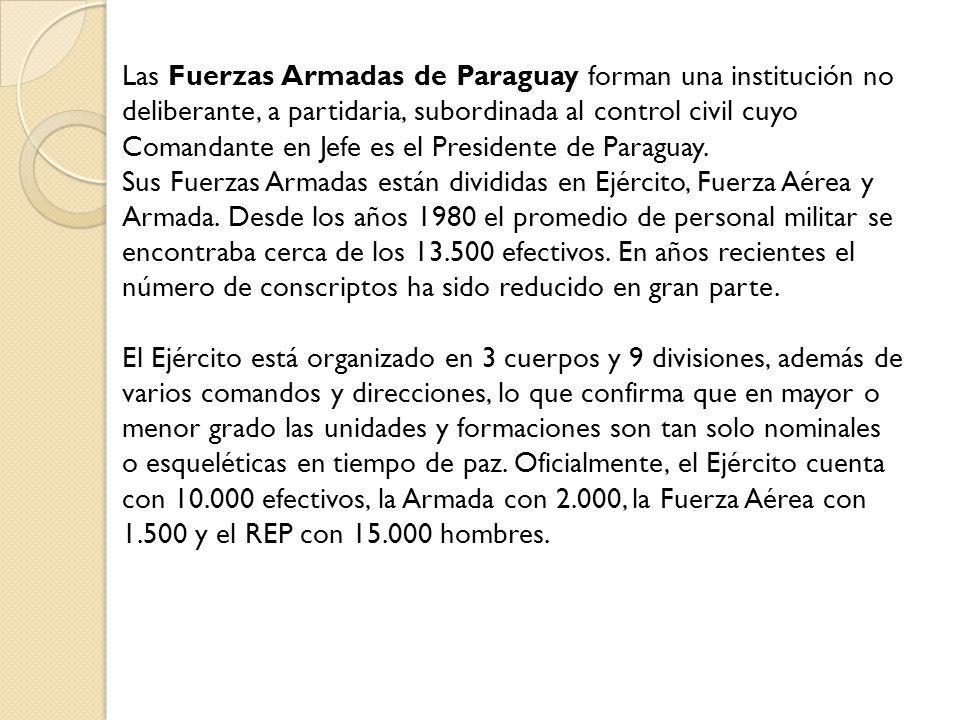 Las Fuerzas Armadas de Paraguay forman una institución no deliberante, a partidaria, subordinada al control civil cuyo Comandante en Jefe es el Presidente de Paraguay.