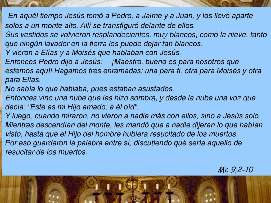 En aquél tiempo Jesús tomó a Pedro, a Jaime y a Juan, y los llevó aparte solos a un monte alto. Allí se transfiguró delante de ellos.