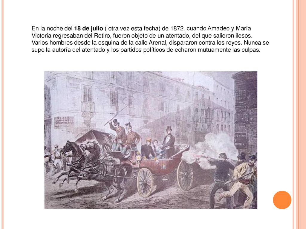 En la noche del 18 de julio ( otra vez esta fecha) de 1872, cuando Amadeo y María Victoria regresaban del Retiro, fueron objeto de un atentado, del que salieron ilesos.