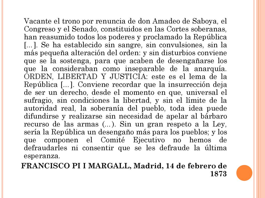 Vacante el trono por renuncia de don Amadeo de Saboya, el Congreso y el Senado, constituidos en las Cortes soberanas, han reasumido todos los poderes y proclamado la República […]. Se ha establecido sin sangre, sin convulsiones, sin la más pequeña alteración del orden: y sin disturbios conviene que se la sostenga, para que acaben de desengañarse los que la consideraban como inseparable de la anarquía. ORDEN, LIBERTAD Y JUSTICIA: este es el lema de la República […]. Conviene recordar que la insurrección deja de ser un derecho, desde el momento en que, universal el sufragio, sin condiciones la libertad, y sin el límite de la autoridad real, la soberanía del pueblo, toda idea puede difundirse y realizarse sin necesidad de apelar al bárbaro recurso de las armas (…). Sin un gran respeto a la Ley, sería la República un desengaño más para los pueblos; y los que componen el Comité Ejecutivo no hemos de defraudarles ni consentir que se les defraude la última esperanza.