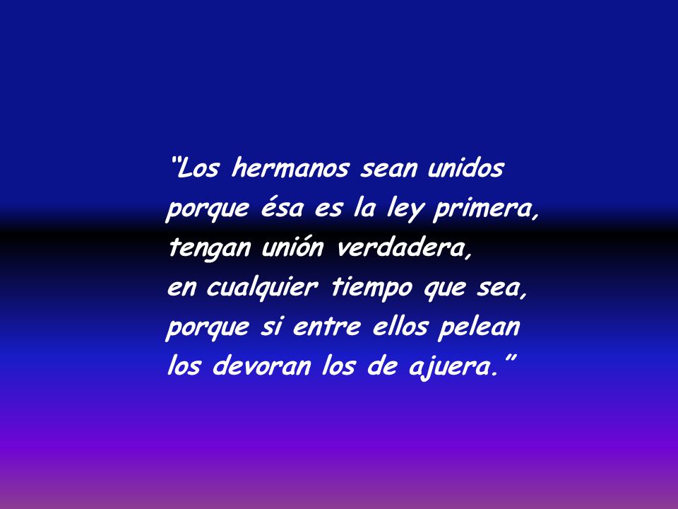 Los hermanos sean unidos porque ésa es la ley primera, tengan unión verdadera, en cualquier tiempo que sea, porque si entre ellos pelean los devoran los de ajuera.
