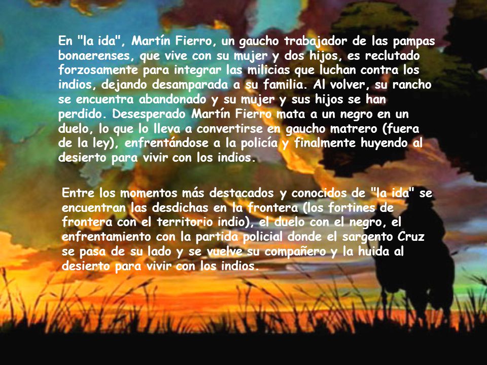 En la ida , Martín Fierro, un gaucho trabajador de las pampas bonaerenses, que vive con su mujer y dos hijos, es reclutado forzosamente para integrar las milicias que luchan contra los indios, dejando desamparada a su familia. Al volver, su rancho se encuentra abandonado y su mujer y sus hijos se han perdido. Desesperado Martín Fierro mata a un negro en un duelo, lo que lo lleva a convertirse en gaucho matrero (fuera de la ley), enfrentándose a la policía y finalmente huyendo al desierto para vivir con los indios.