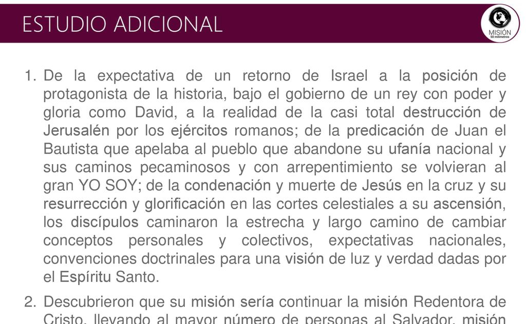 De la expectativa de un retorno de Israel a la posición de protagonista de la historia, bajo el gobierno de un rey con poder y gloria como David, a la realidad de la casi total destrucción de Jerusalén por los ejércitos romanos; de la predicación de Juan el Bautista que apelaba al pueblo que abandone su ufanía nacional y sus caminos pecaminosos y con arrepentimiento se volvieran al gran YO SOY; de la condenación y muerte de Jesús en la cruz y su resurrección y glorificación en las cortes celestiales a su ascensión, los discípulos caminaron la estrecha y largo camino de cambiar conceptos personales y colectivos, expectativas nacionales, convenciones doctrinales para una visión de luz y verdad dadas por el Espíritu Santo.