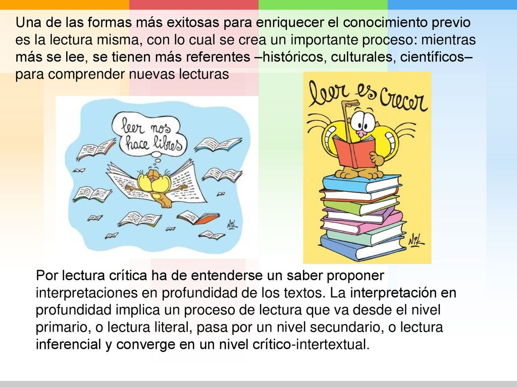 Una de las formas más exitosas para enriquecer el conocimiento previo es la lectura misma, con lo cual se crea un importante proceso: mientras más se lee, se tienen más referentes –históricos, culturales, científicos– para comprender nuevas lecturas