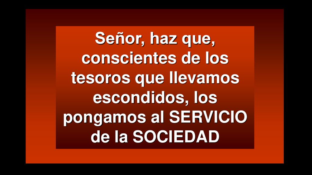 Señor, haz que, conscientes de los tesoros que llevamos escondidos, los pongamos al SERVICIO de la SOCIEDAD