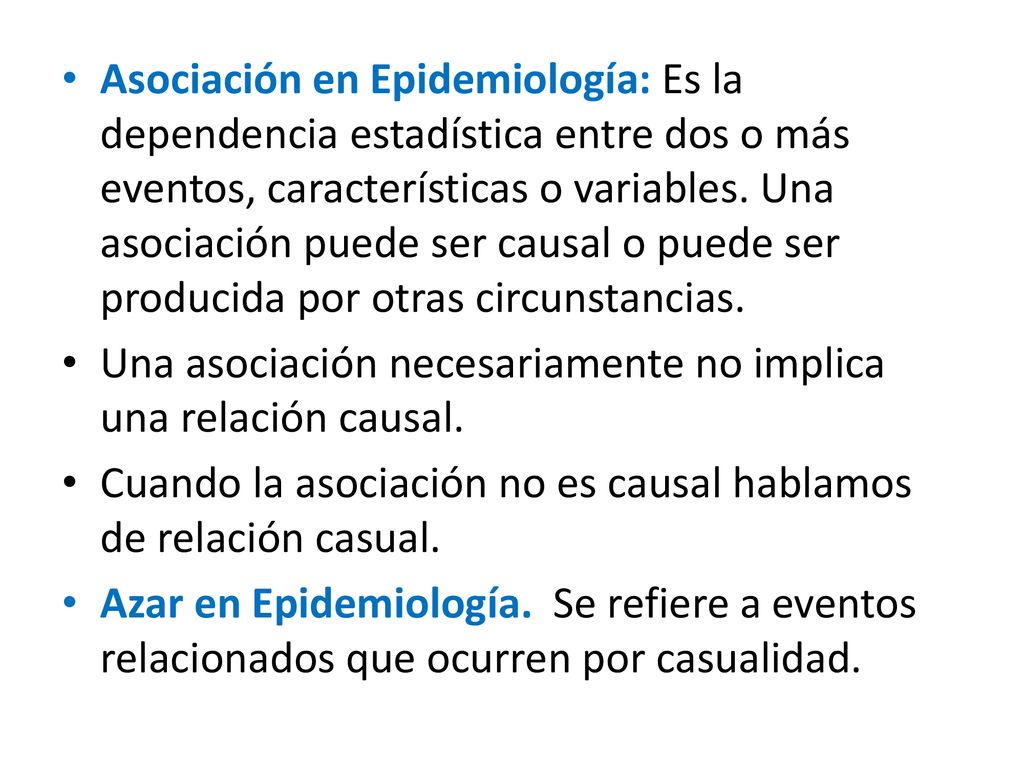 Asociación en Epidemiología: Es la dependencia estadística entre dos o más eventos, características o variables. Una asociación puede ser causal o puede ser producida por otras circunstancias.