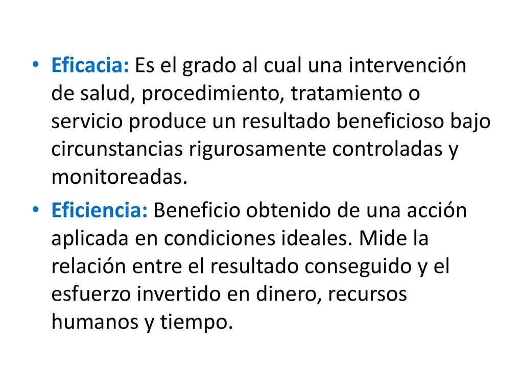 Eficacia: Es el grado al cual una intervención de salud, procedimiento, tratamiento o servicio produce un resultado beneficioso bajo circunstancias rigurosamente controladas y monitoreadas.