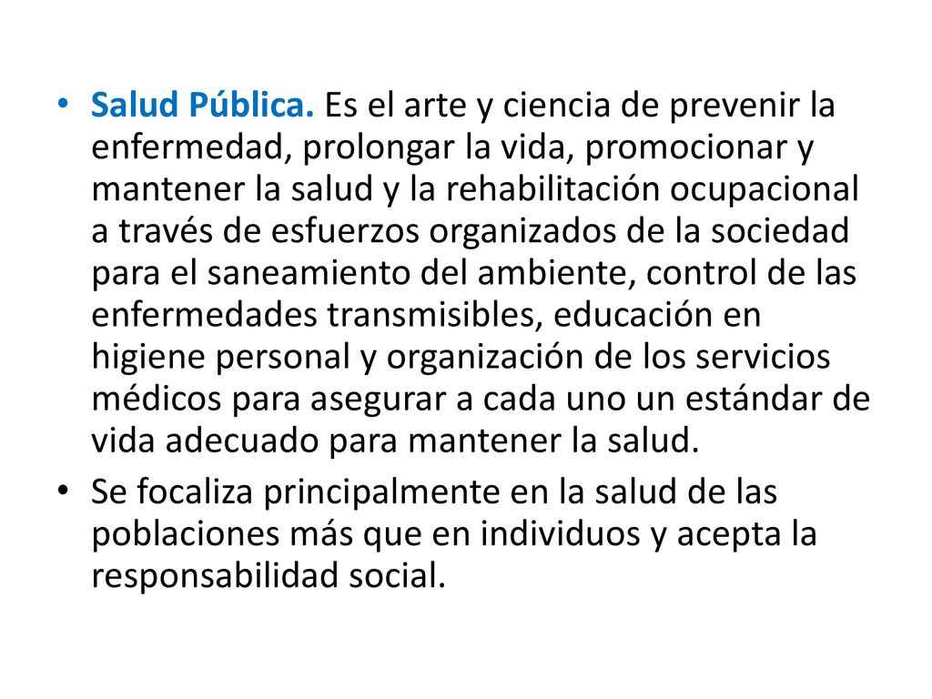 Salud Pública. Es el arte y ciencia de prevenir la enfermedad, prolongar la vida, promocionar y mantener la salud y la rehabilitación ocupacional a través de esfuerzos organizados de la sociedad para el saneamiento del ambiente, control de las enfermedades transmisibles, educación en higiene personal y organización de los servicios médicos para asegurar a cada uno un estándar de vida adecuado para mantener la salud.