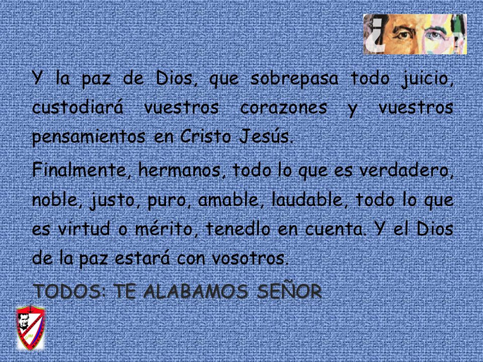 Y la paz de Dios, que sobrepasa todo juicio, custodiará vuestros corazones y vuestros pensamientos en Cristo Jesús. Finalmente, hermanos, todo lo que es verdadero, noble, justo, puro, amable, laudable, todo lo que es virtud o mérito, tenedlo en cuenta. Y el Dios de la paz estará con vosotros. TODOS: TE ALABAMOS SEÑOR