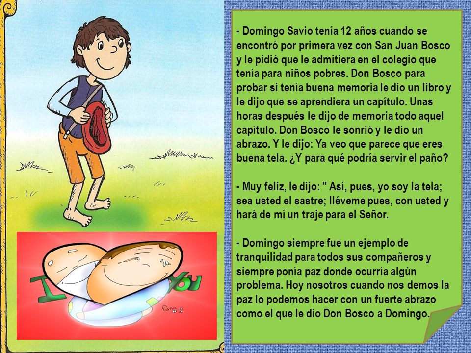 - Domingo Savio tenía 12 años cuando se encontró por primera vez con San Juan Bosco y le pidió que le admitiera en el colegio que tenía para niños pobres. Don Bosco para probar si tenía buena memoria le dio un libro y le dijo que se aprendiera un capítulo. Unas horas después le dijo de memoria todo aquel capítulo. Don Bosco le sonrió y le dio un abrazo. Y le dijo: Ya veo que parece que eres buena tela. ¿Y para qué podría servir el paño
