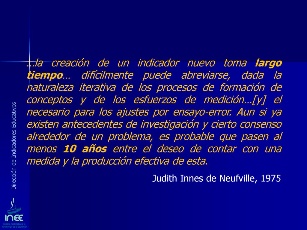 …la creación de un indicador nuevo toma largo tiempo… difícilmente puede abreviarse, dada la naturaleza iterativa de los procesos de formación de conceptos y de los esfuerzos de medición…[y] el necesario para los ajustes por ensayo-error. Aun si ya existen antecedentes de investigación y cierto consenso alrededor de un problema, es probable que pasen al menos 10 años entre el deseo de contar con una medida y la producción efectiva de esta.