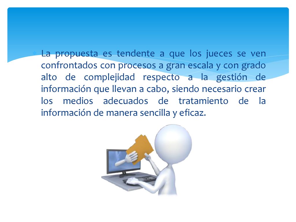 La propuesta es tendente a que los jueces se ven confrontados con procesos a gran escala y con grado alto de complejidad respecto a la gestión de información que llevan a cabo, siendo necesario crear los medios adecuados de tratamiento de la información de manera sencilla y eficaz.