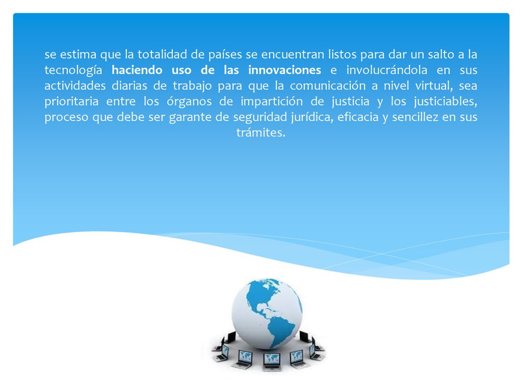 se estima que la totalidad de países se encuentran listos para dar un salto a la tecnología haciendo uso de las innovaciones e involucrándola en sus actividades diarias de trabajo para que la comunicación a nivel virtual, sea prioritaria entre los órganos de impartición de justicia y los justiciables, proceso que debe ser garante de seguridad jurídica, eficacia y sencillez en sus trámites.