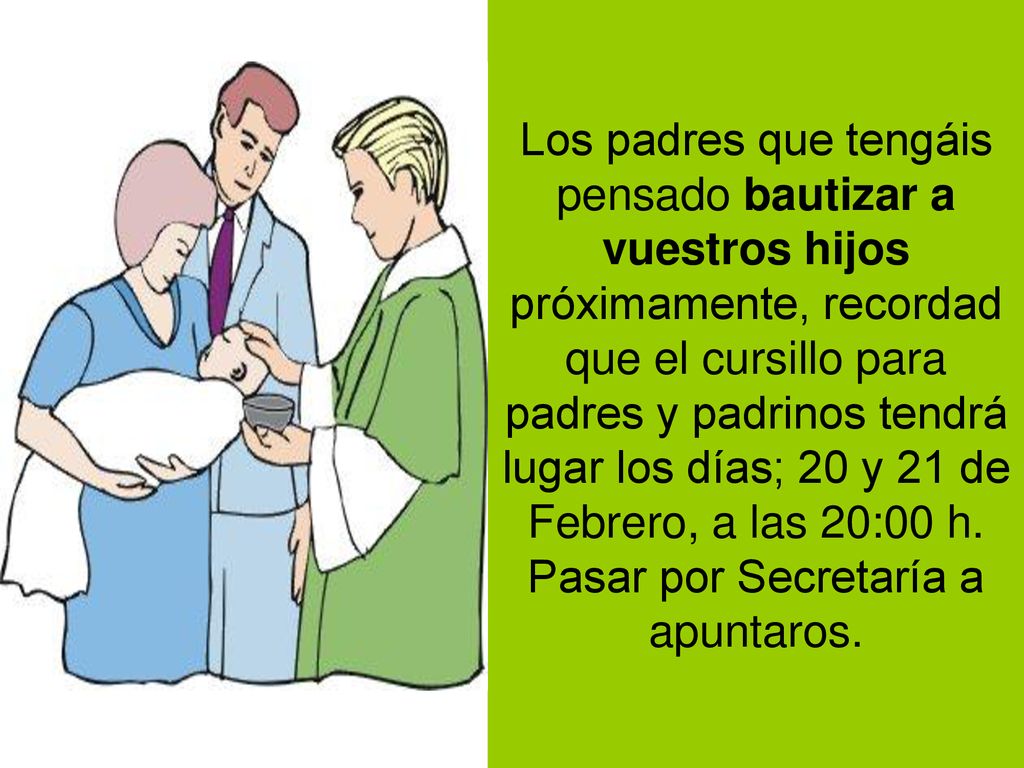 Los padres que tengáis pensado bautizar a vuestros hijos próximamente, recordad que el cursillo para padres y padrinos tendrá lugar los días; 20 y 21 de Febrero, a las 20:00 h.