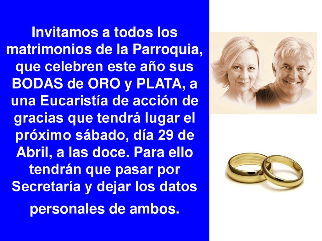 Invitamos a todos los matrimonios de la Parroquia, que celebren este año sus BODAS de ORO y PLATA, a una Eucaristía de acción de gracias que tendrá lugar el próximo sábado, día 29 de Abril, a las doce.