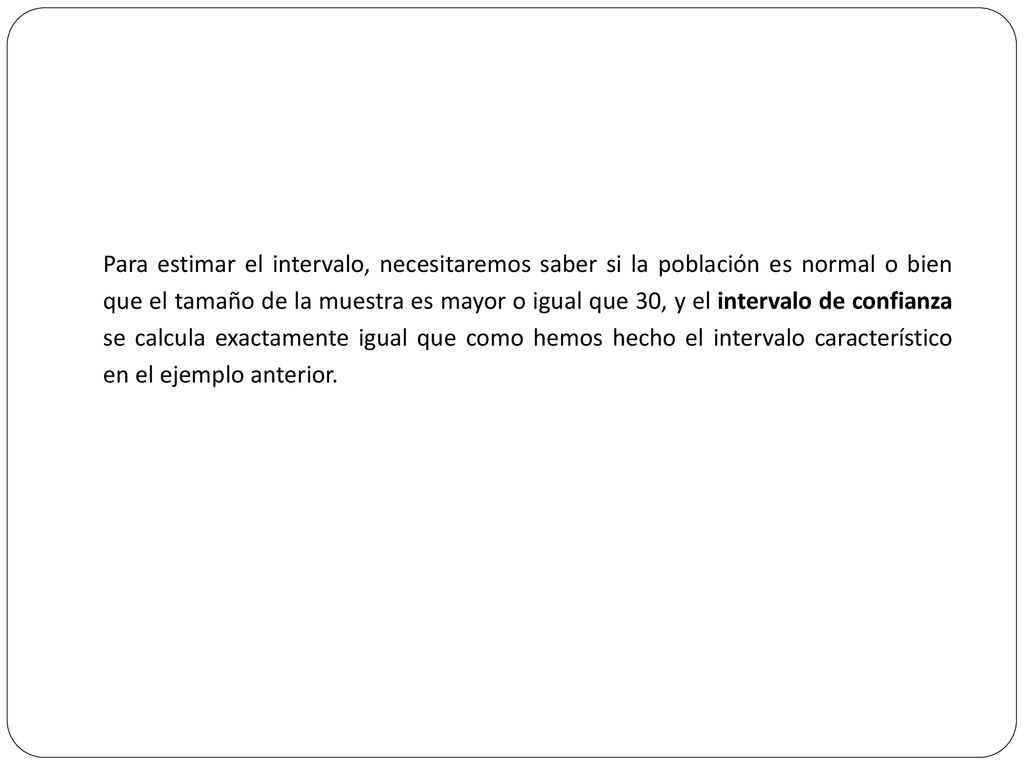 Para estimar el intervalo, necesitaremos saber si la población es normal o bien que el tamaño de la muestra es mayor o igual que 30, y el intervalo de confianza se calcula exactamente igual que como hemos hecho el intervalo característico en el ejemplo anterior.