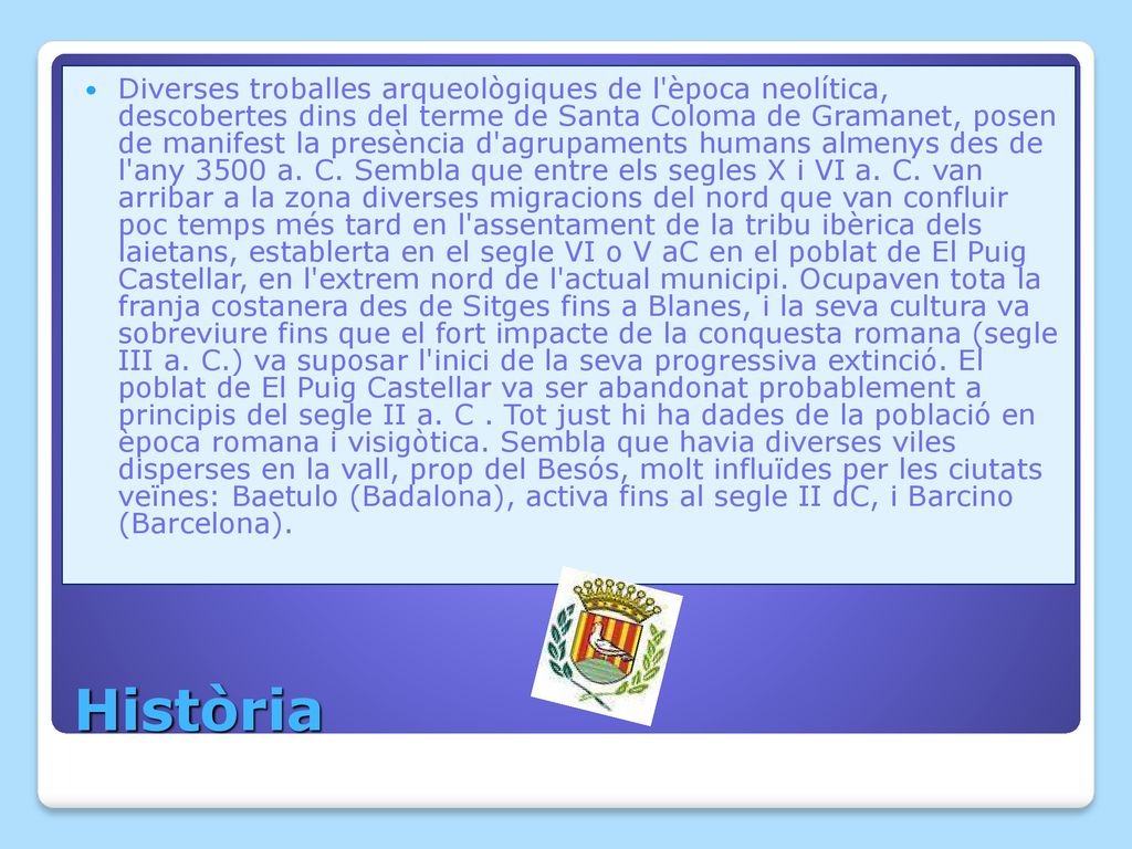 Diverses troballes arqueològiques de l època neolítica, descobertes dins del terme de Santa Coloma de Gramanet, posen de manifest la presència d agrupaments humans almenys des de l any 3500 a. C. Sembla que entre els segles X i VI a. C. van arribar a la zona diverses migracions del nord que van confluir poc temps més tard en l assentament de la tribu ibèrica dels laietans, establerta en el segle VI o V aC en el poblat de El Puig Castellar, en l extrem nord de l actual municipi. Ocupaven tota la franja costanera des de Sitges fins a Blanes, i la seva cultura va sobreviure fins que el fort impacte de la conquesta romana (segle III a. C.) va suposar l inici de la seva progressiva extinció. El poblat de El Puig Castellar va ser abandonat probablement a principis del segle II a. C . Tot just hi ha dades de la població en època romana i visigòtica. Sembla que havia diverses viles disperses en la vall, prop del Besós, molt influïdes per les ciutats veïnes: Baetulo (Badalona), activa fins al segle II dC, i Barcino (Barcelona).