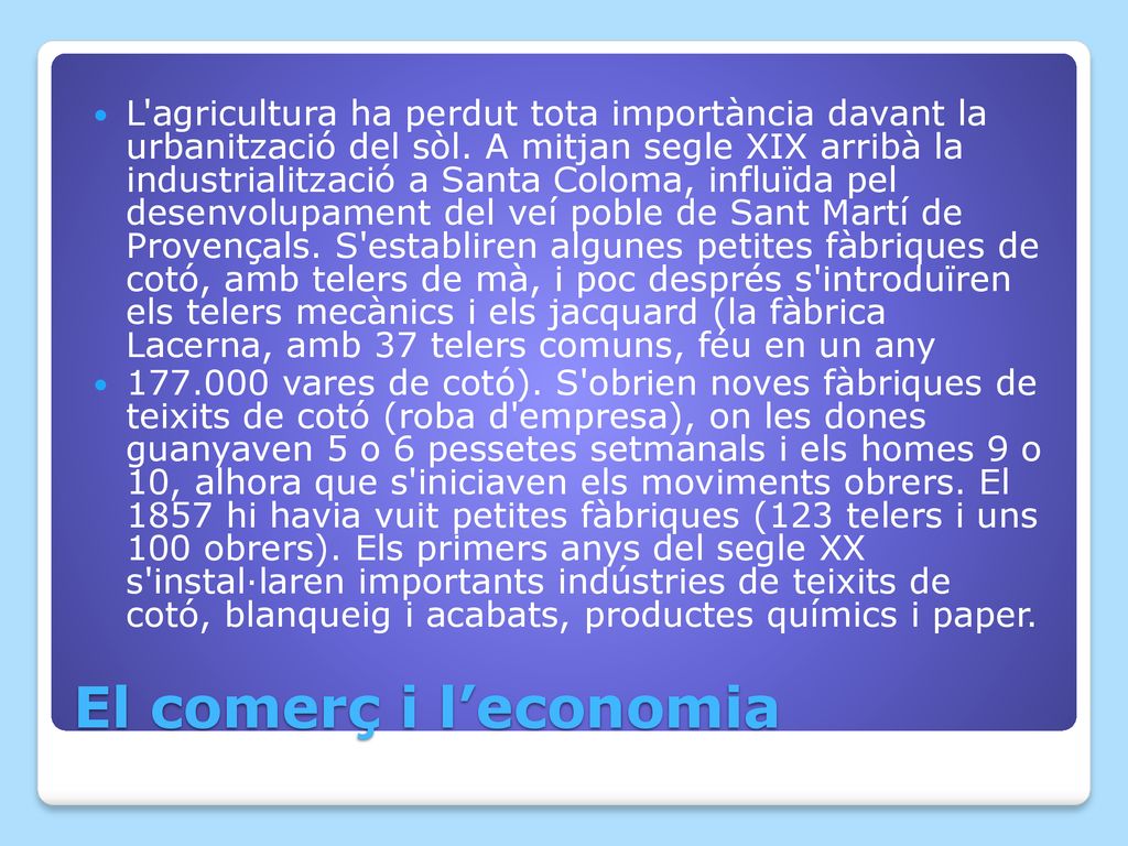 L agricultura ha perdut tota importància davant la urbanització del sòl. A mitjan segle XIX arribà la industrialització a Santa Coloma, influïda pel desenvolupament del veí poble de Sant Martí de Provençals. S establiren algunes petites fàbriques de cotó, amb telers de mà, i poc després s introduïren els telers mecànics i els jacquard (la fàbrica Lacerna, amb 37 telers comuns, féu en un any