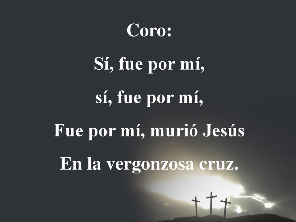 Coro: Sí, fue por mí, sí, fue por mí, Fue por mí, murió Jesús En la vergonzosa cruz.