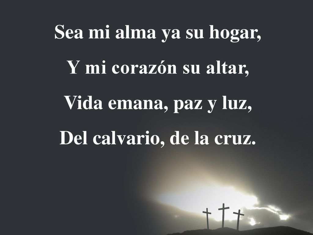Sea mi alma ya su hogar, Y mi corazón su altar, Vida emana, paz y luz, Del calvario, de la cruz.