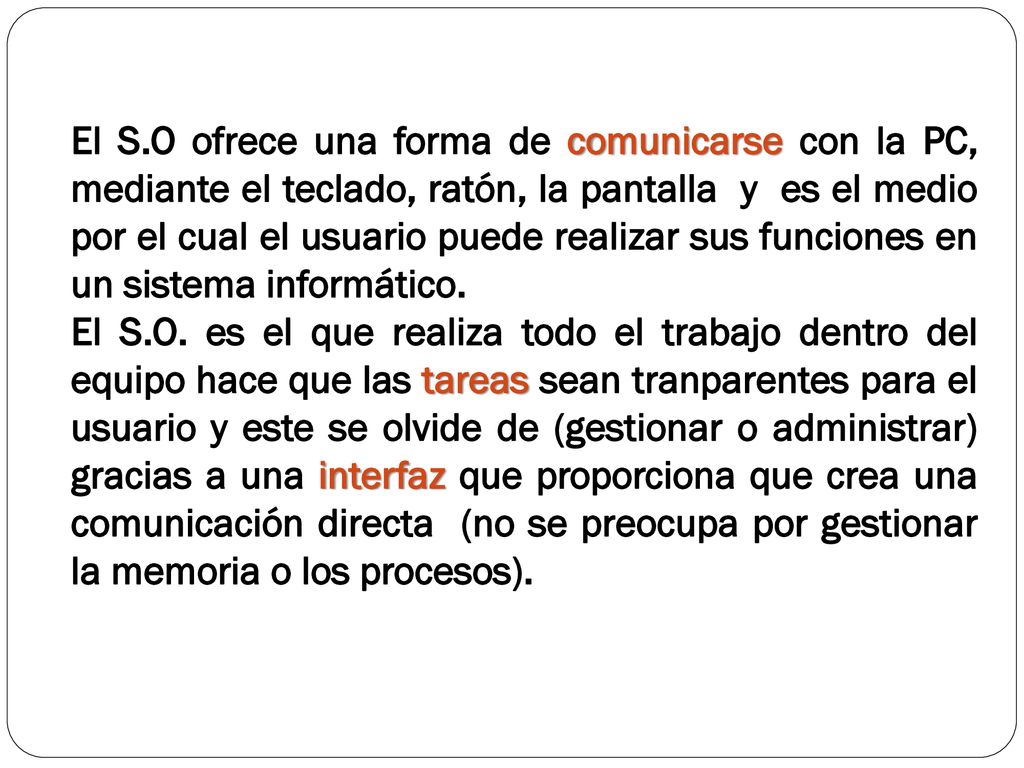 El S.O ofrece una forma de comunicarse con la PC, mediante el teclado, ratón, la pantalla y es el medio por el cual el usuario puede realizar sus funciones en un sistema informático.