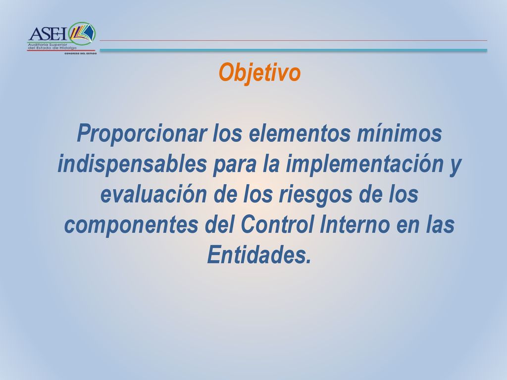 Objetivo Proporcionar los elementos mínimos indispensables para la implementación y evaluación de los riesgos de los componentes del Control Interno en las Entidades.