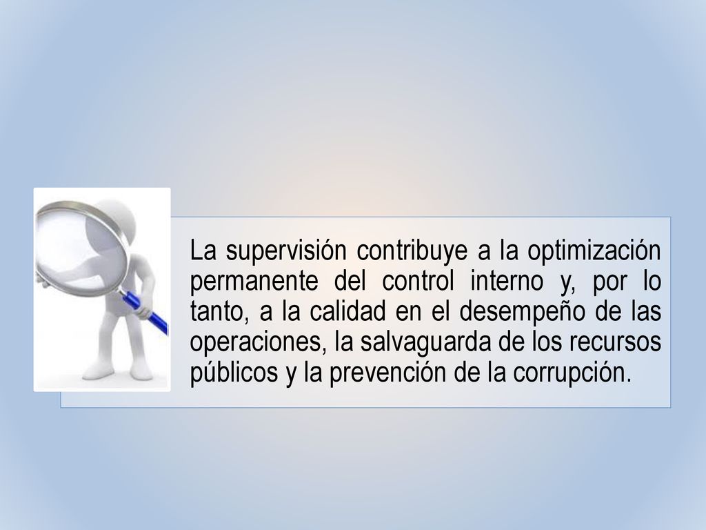 La supervisión contribuye a la optimización permanente del control interno y, por lo tanto, a la calidad en el desempeño de las operaciones, la salvaguarda de los recursos públicos y la prevención de la corrupción.