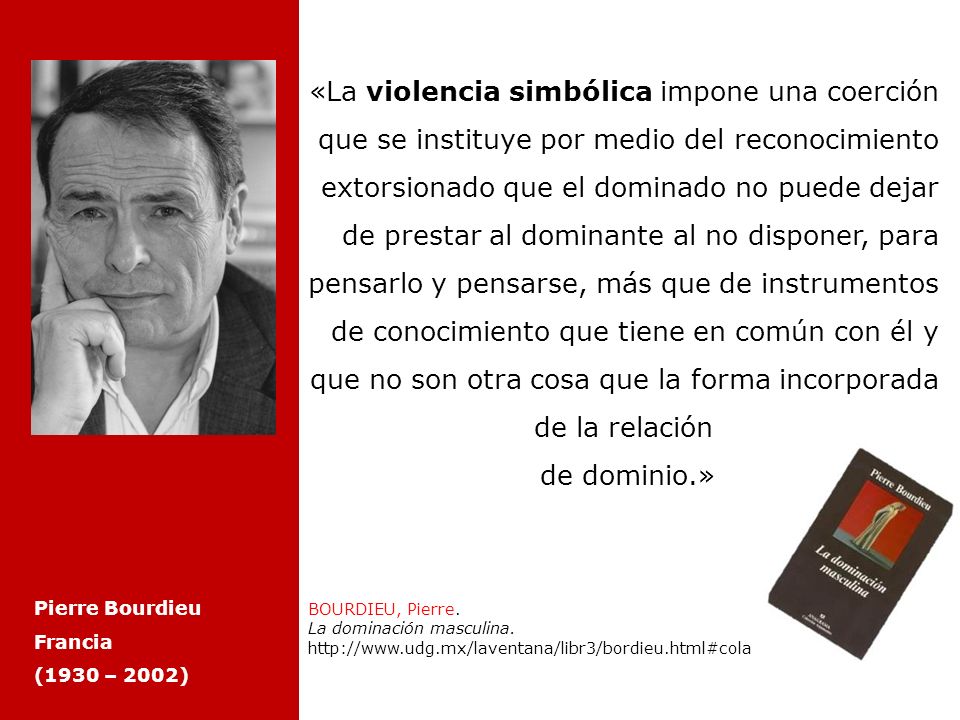 «La violencia simbólica impone una coerción que se instituye por medio del reconocimiento extorsionado que el dominado no puede dejar de prestar al dominante al no disponer, para pensarlo y pensarse, más que de instrumentos de conocimiento que tiene en común con él y que no son otra cosa que la forma incorporada