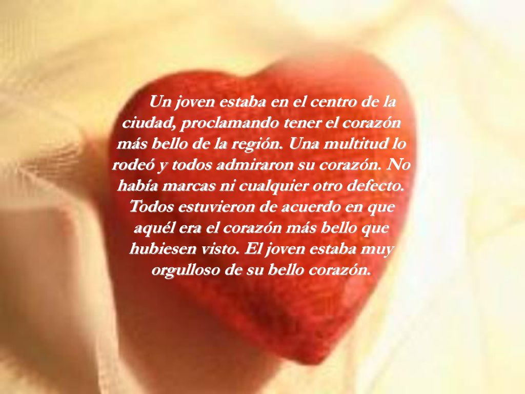 Un joven estaba en el centro de la ciudad, proclamando tener el corazón más bello de la región. Una multitud lo rodeó y todos admiraron su corazón. No había marcas ni cualquier otro defecto. Todos estuvieron de acuerdo en que aquél era el corazón más bello que hubiesen visto. El joven estaba muy orgulloso de su bello corazón.