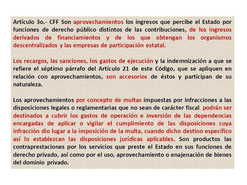 Artículo 3o.- CFF Son aprovechamientos los ingresos que percibe el Estado por funciones de derecho público distintos de las contribuciones, de los ingresos derivados de financiamientos y de los que obtengan los organismos descentralizados y las empresas de participación estatal.
