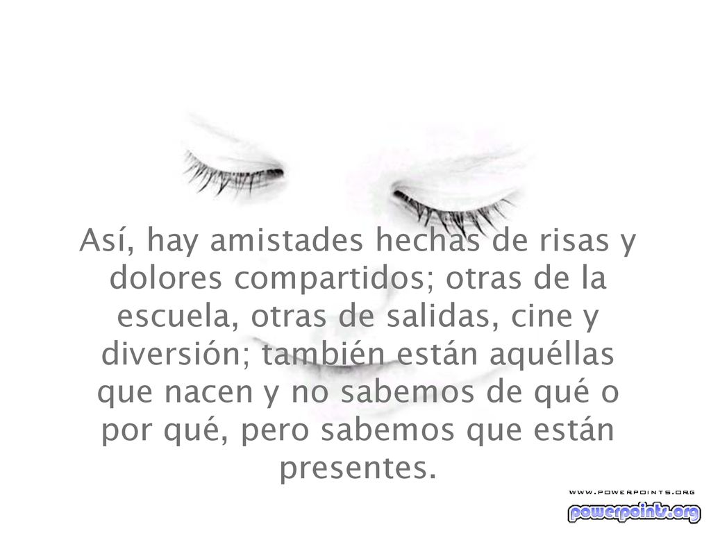 Así, hay amistades hechas de risas y dolores compartidos; otras de la escuela, otras de salidas, cine y diversión; también están aquéllas que nacen y no sabemos de qué o por qué, pero sabemos que están presentes.