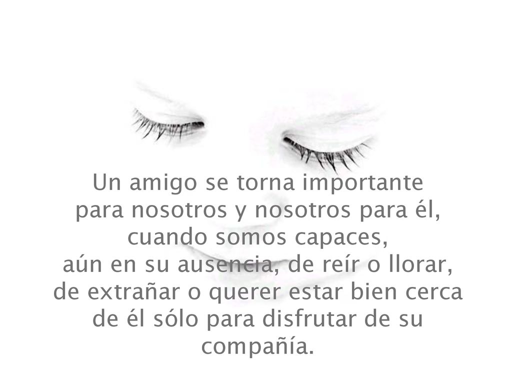 Un amigo se torna importante para nosotros y nosotros para él, cuando somos capaces, aún en su ausencia, de reír o llorar, de extrañar o querer estar bien cerca de él sólo para disfrutar de su compañía.