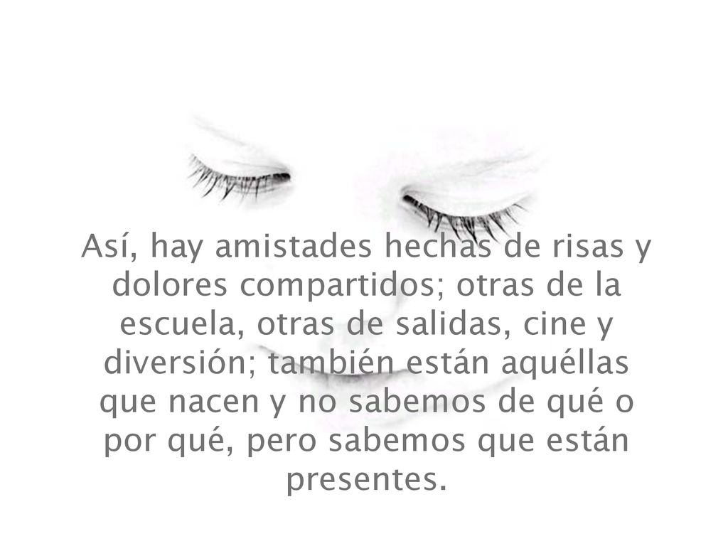 Así, hay amistades hechas de risas y dolores compartidos; otras de la escuela, otras de salidas, cine y diversión; también están aquéllas que nacen y no sabemos de qué o por qué, pero sabemos que están presentes.