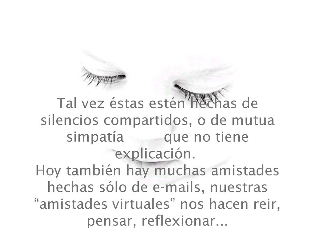 Tal vez éstas estén hechas de silencios compartidos, o de mutua simpatía que no tiene explicación. Hoy también hay muchas amistades hechas sólo de  s, nuestras amistades virtuales nos hacen reir, pensar, reflexionar...